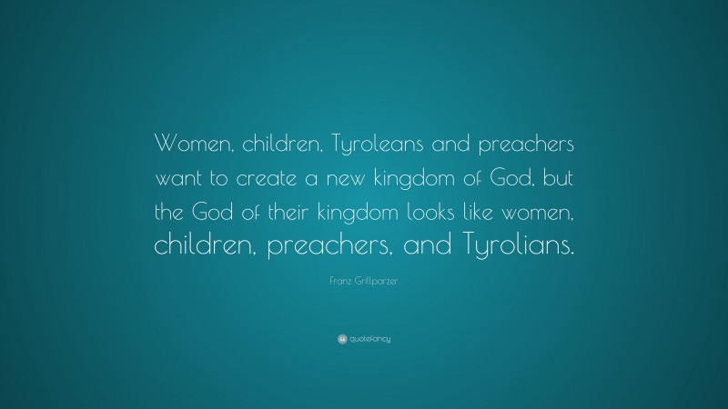 Franz Grillparzer Quote: “Women, children, Tyroleans and preachers want to create a new kingdom of God, but the God of their kingdom looks like women, children, preachers, and Tyrolians.”