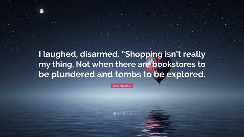 Kate Mulgrew Quote: “I laughed, disarmed. “Shopping isn’t really my thing. Not when there are bookstores to be plundered and tombs to be explored.”