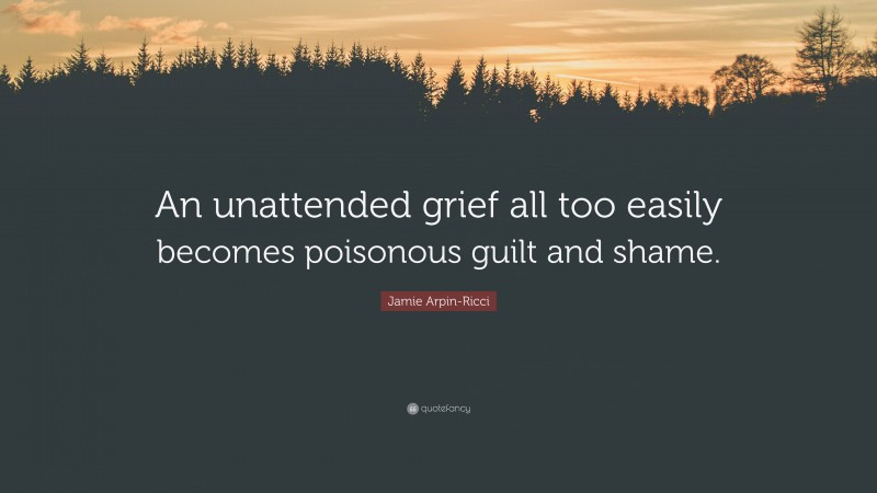Jamie Arpin-Ricci Quote: “An unattended grief all too easily becomes poisonous guilt and shame.”