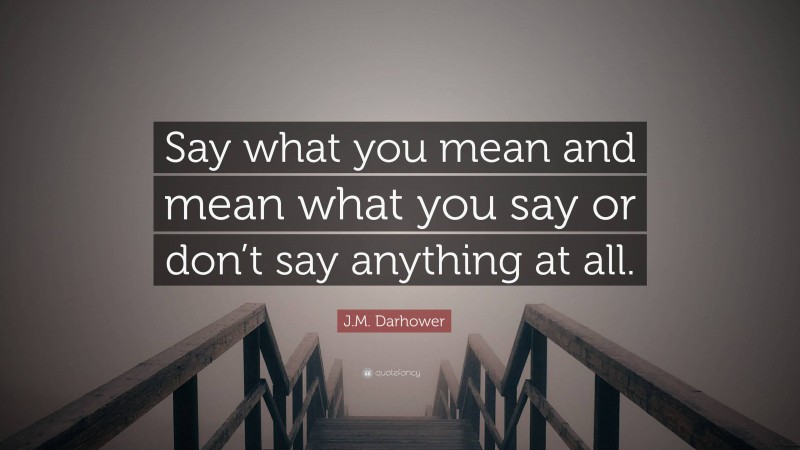 J.M. Darhower Quote: “Say what you mean and mean what you say or don’t say anything at all.”