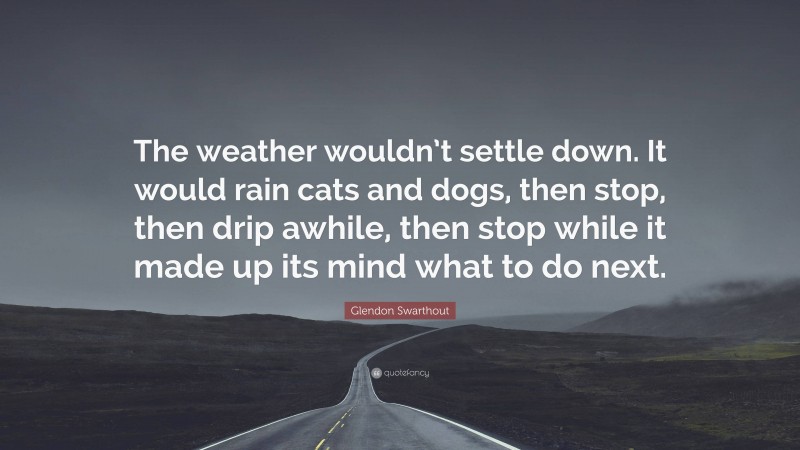 Glendon Swarthout Quote: “The weather wouldn’t settle down. It would rain cats and dogs, then stop, then drip awhile, then stop while it made up its mind what to do next.”