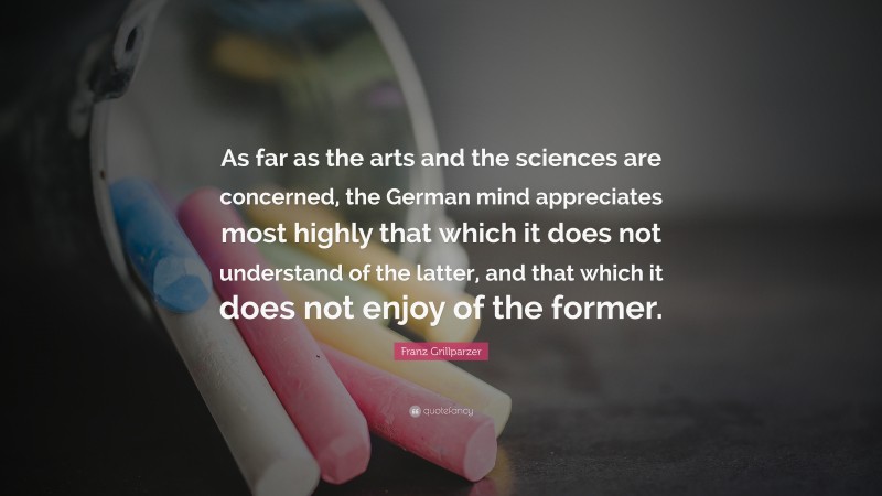 Franz Grillparzer Quote: “As far as the arts and the sciences are concerned, the German mind appreciates most highly that which it does not understand of the latter, and that which it does not enjoy of the former.”