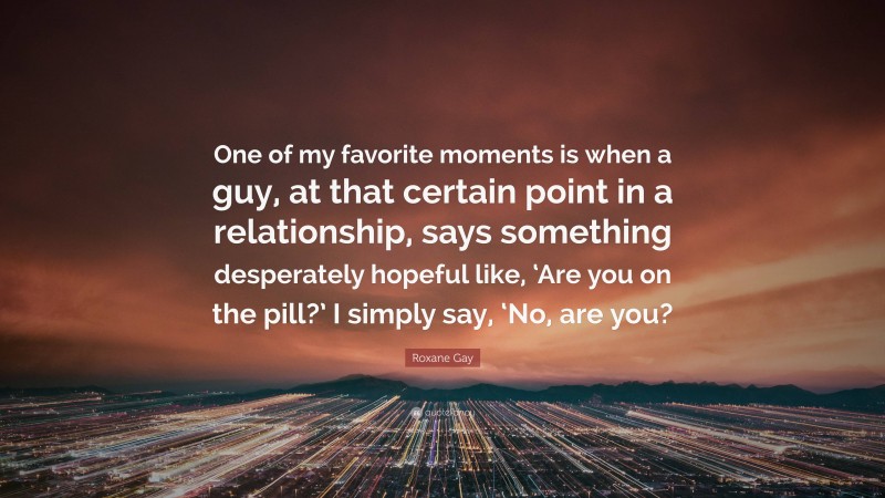 Roxane Gay Quote: “One of my favorite moments is when a guy, at that certain point in a relationship, says something desperately hopeful like, ‘Are you on the pill?’ I simply say, ‘No, are you?”