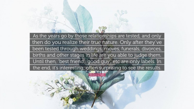 Benjamin J. Carey Quote: “As the years go by those relationships are tested, and only then do you realize their true nature. Only after they’ve been tested through weddings, moves, funerals, divorces, births and other stages in life are you able to judge them. Until then, ‘best friend’, ‘good guy’, etc are only labels. In the end, it’s interesting; often surprising to see the results.”