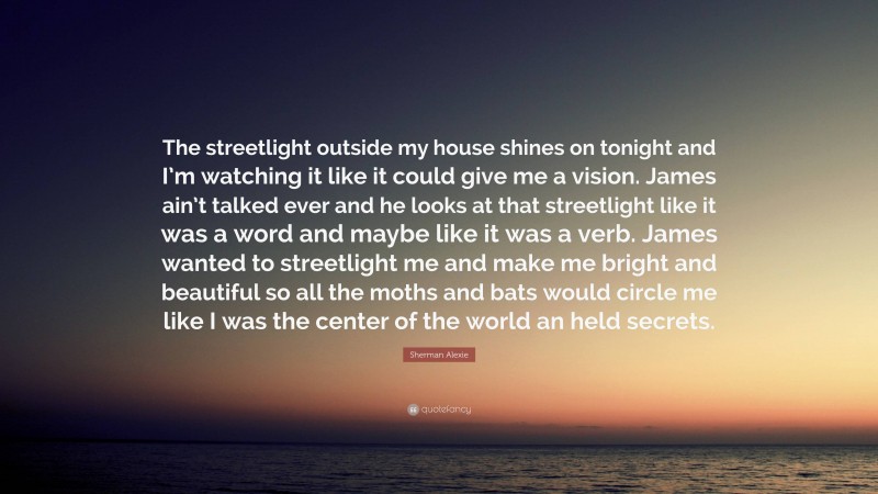 Sherman Alexie Quote: “The streetlight outside my house shines on tonight and I’m watching it like it could give me a vision. James ain’t talked ever and he looks at that streetlight like it was a word and maybe like it was a verb. James wanted to streetlight me and make me bright and beautiful so all the moths and bats would circle me like I was the center of the world an held secrets.”