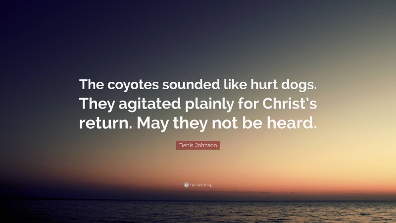 Denis Johnson Quote: “The coyotes sounded like hurt dogs. They agitated plainly for Christ’s return. May they not be heard.”