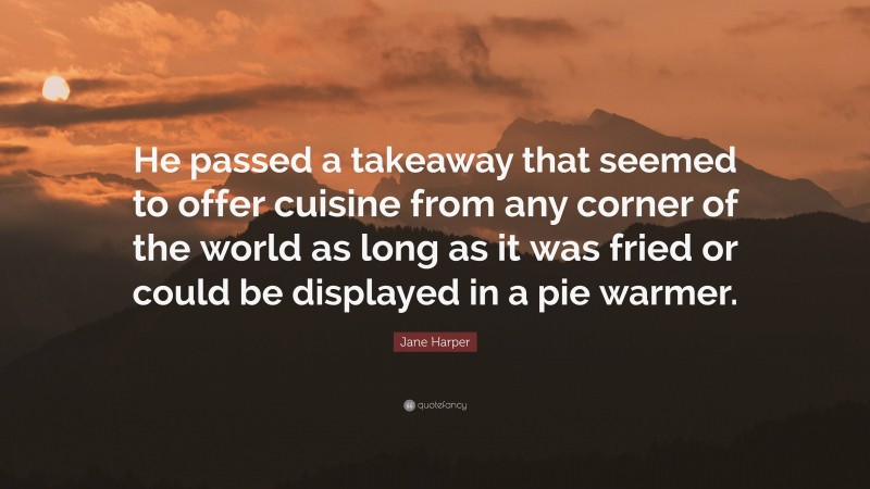 Jane Harper Quote: “He passed a takeaway that seemed to offer cuisine from any corner of the world as long as it was fried or could be displayed in a pie warmer.”