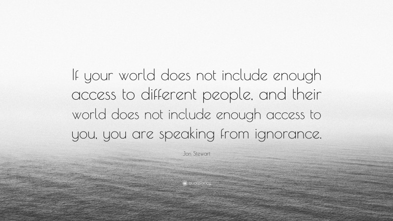 Jon Stewart Quote: “If your world does not include enough access to different people, and their world does not include enough access to you, you are speaking from ignorance.”