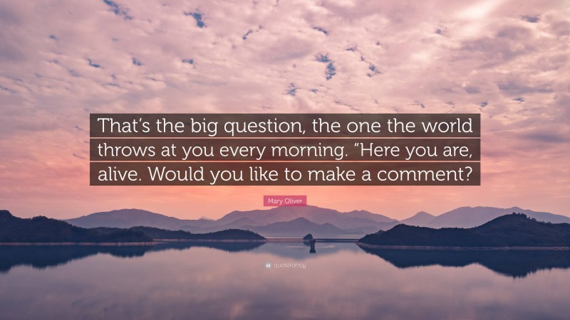 Mary Oliver Quote: “That’s the big question, the one the world throws at you every morning. “Here you are, alive. Would you like to make a comment?”