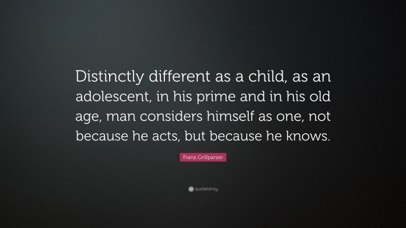 Franz Grillparzer Quote: “Distinctly different as a child, as an adolescent, in his prime and in his old age, man considers himself as one, not because he acts, but because he knows.”