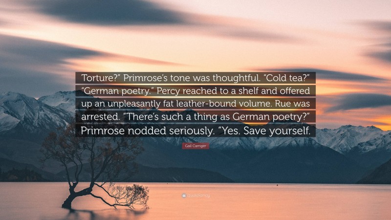 Gail Carriger Quote: “Torture?” Primrose’s tone was thoughtful. “Cold tea?” “German poetry.” Percy reached to a shelf and offered up an unpleasantly fat leather-bound volume. Rue was arrested. “There’s such a thing as German poetry?” Primrose nodded seriously. “Yes. Save yourself.”