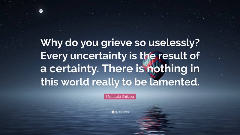 Murasaki Shikibu Quote: “Why do you grieve so uselessly? Every uncertainty is the result of a certainty. There is nothing in this world really to be lamented.”
