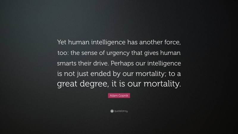 Adam Gopnik Quote: “Yet human intelligence has another force, too: the sense of urgency that gives human smarts their drive. Perhaps our intelligence is not just ended by our mortality; to a great degree, it is our mortality.”