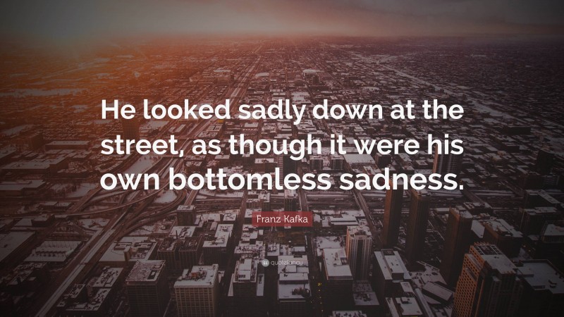 Franz Kafka Quote: “He looked sadly down at the street, as though it were his own bottomless sadness.”