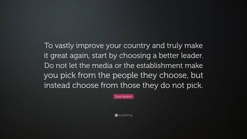 Suzy Kassem Quote: “To vastly improve your country and truly make it great again, start by choosing a better leader. Do not let the media or the establishment make you pick from the people they choose, but instead choose from those they do not pick.”