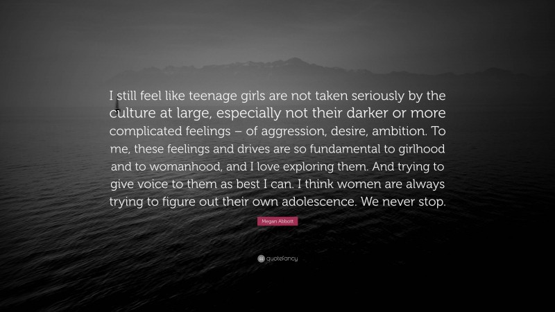 Megan Abbott Quote: “I still feel like teenage girls are not taken seriously by the culture at large, especially not their darker or more complicated feelings – of aggression, desire, ambition. To me, these feelings and drives are so fundamental to girlhood and to womanhood, and I love exploring them. And trying to give voice to them as best I can. I think women are always trying to figure out their own adolescence. We never stop.”