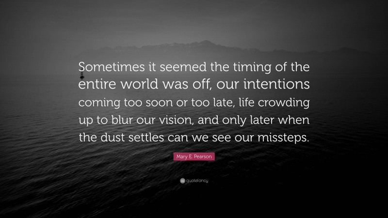 Mary E. Pearson Quote: “Sometimes it seemed the timing of the entire world was off, our intentions coming too soon or too late, life crowding up to blur our vision, and only later when the dust settles can we see our missteps.”