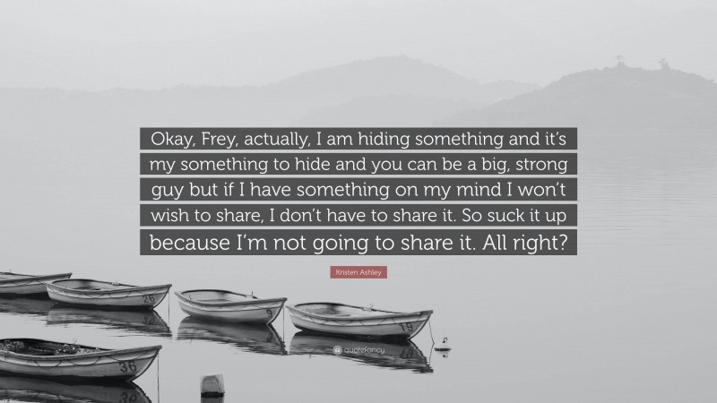 Kristen Ashley Quote: “Okay, Frey, actually, I am hiding something and it’s my something to hide and you can be a big, strong guy but if I have something on my mind I won’t wish to share, I don’t have to share it. So suck it up because I’m not going to share it. All right?”