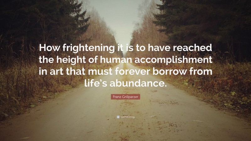 Franz Grillparzer Quote: “How frightening it is to have reached the height of human accomplishment in art that must forever borrow from life’s abundance.”