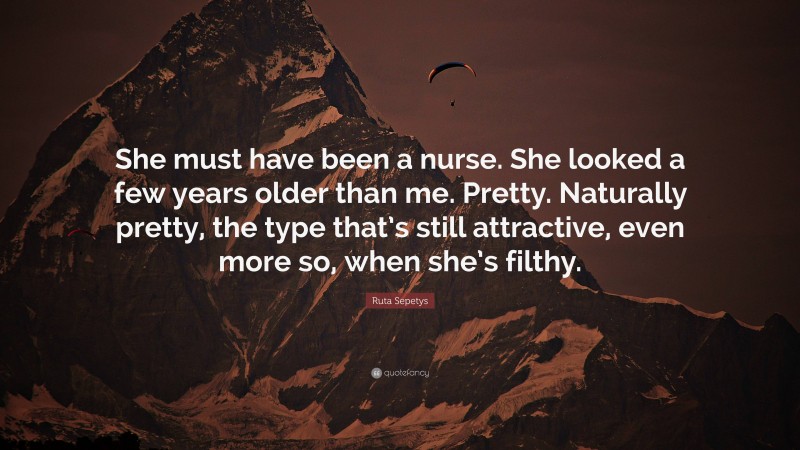 Ruta Sepetys Quote: “She must have been a nurse. She looked a few years older than me. Pretty. Naturally pretty, the type that’s still attractive, even more so, when she’s filthy.”