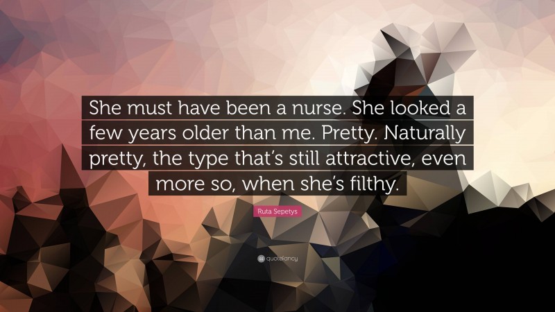 Ruta Sepetys Quote: “She must have been a nurse. She looked a few years older than me. Pretty. Naturally pretty, the type that’s still attractive, even more so, when she’s filthy.”