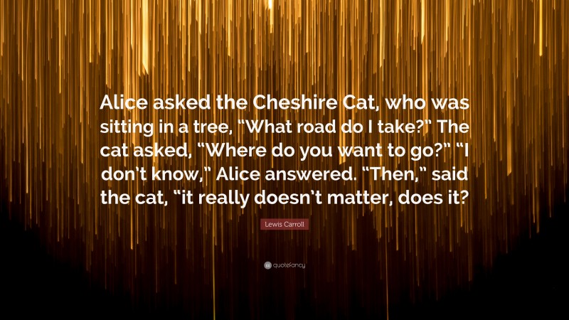 Lewis Carroll Quote: “Alice asked the Cheshire Cat, who was sitting in a tree, “What road do I take?” The cat asked, “Where do you want to go?” “I don’t know,” Alice answered. “Then,” said the cat, “it really doesn’t matter, does it?”
