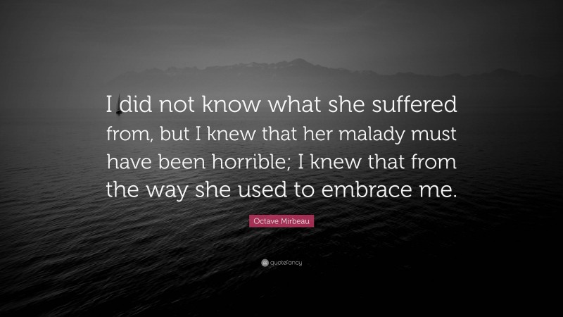 Octave Mirbeau Quote: “I did not know what she suffered from, but I knew that her malady must have been horrible; I knew that from the way she used to embrace me.”