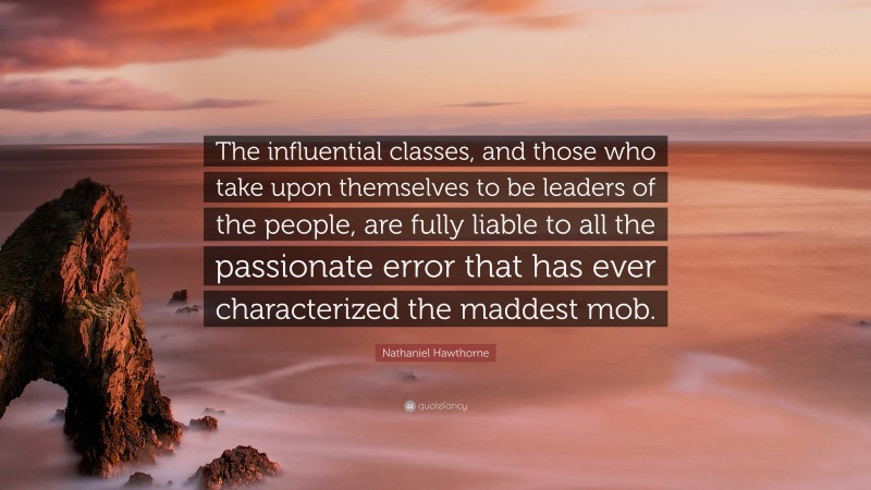 Nathaniel Hawthorne Quote: “The influential classes, and those who take upon themselves to be leaders of the people, are fully liable to all the passionate error that has ever characterized the maddest mob.”