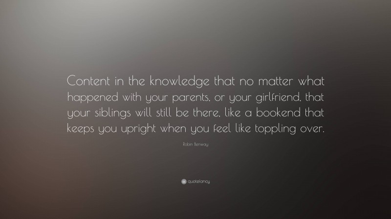 Robin Benway Quote: “Content in the knowledge that no matter what happened with your parents, or your girlfriend, that your siblings will still be there, like a bookend that keeps you upright when you feel like toppling over.”