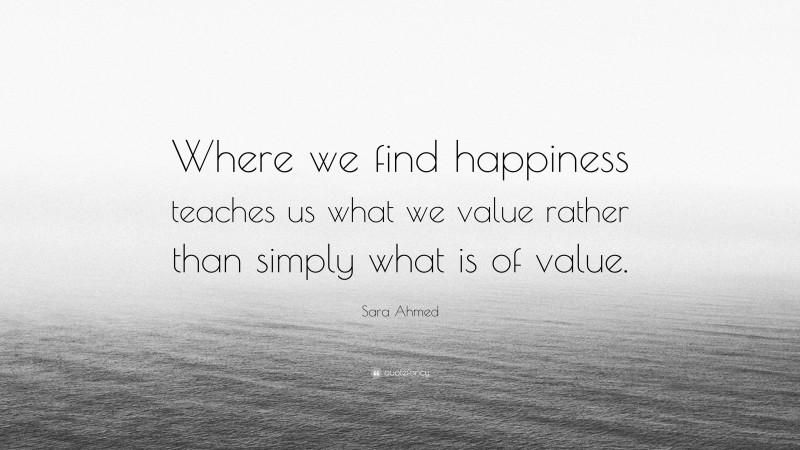 Sara Ahmed Quote: “Where we find happiness teaches us what we value rather than simply what is of value.”