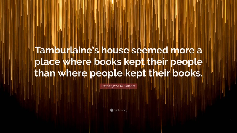 Catherynne M. Valente Quote: “Tamburlaine’s house seemed more a place where books kept their people than where people kept their books.”