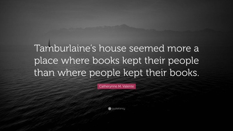 Catherynne M. Valente Quote: “Tamburlaine’s house seemed more a place where books kept their people than where people kept their books.”