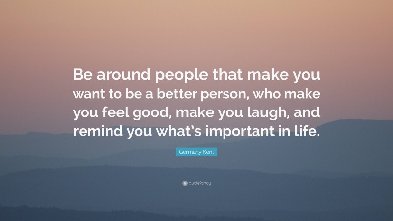 Germany Kent Quote: “Be around people that make you want to be a better person, who make you feel good, make you laugh, and remind you what’s important in life.”