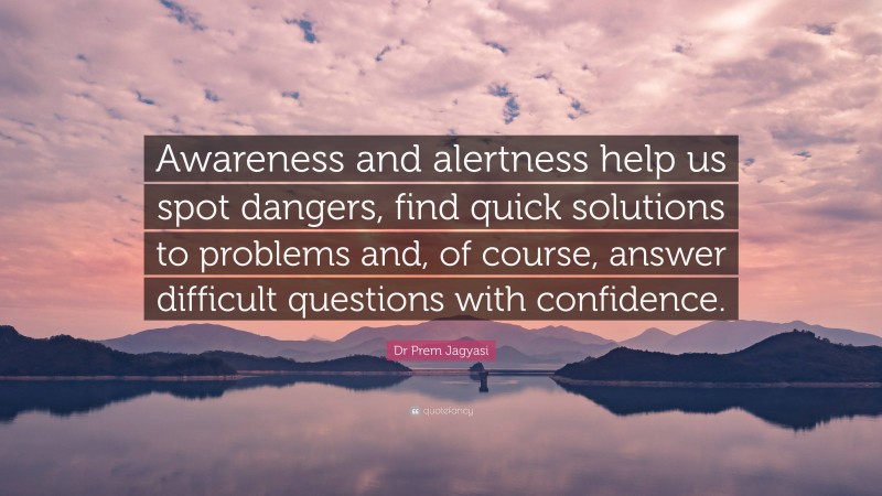 Dr Prem Jagyasi Quote: “Awareness and alertness help us spot dangers, find quick solutions to problems and, of course, answer difficult questions with confidence.”