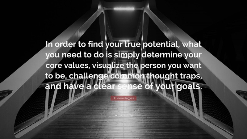 Dr Prem Jagyasi Quote: “In order to find your true potential, what you need to do is simply determine your core values, visualize the person you want to be, challenge common thought traps, and have a clear sense of your goals.”