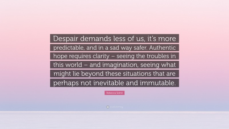 Rebecca Solnit Quote: “Despair demands less of us, it’s more predictable, and in a sad way safer. Authentic hope requires clarity – seeing the troubles in this world – and imagination, seeing what might lie beyond these situations that are perhaps not inevitable and immutable.”
