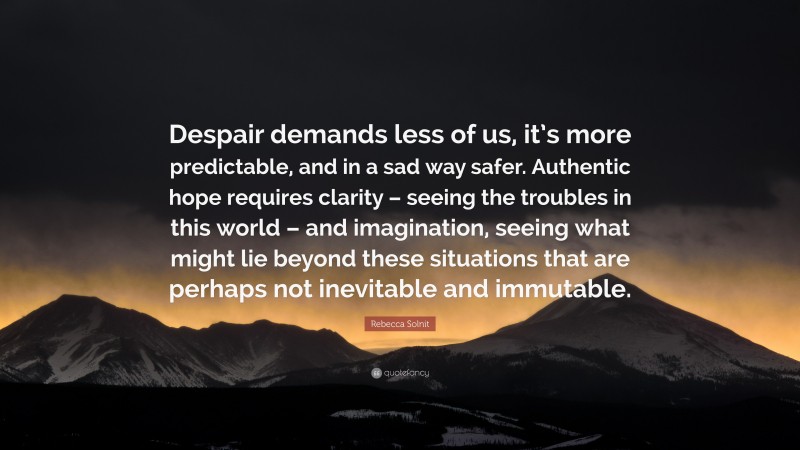 Rebecca Solnit Quote: “Despair demands less of us, it’s more predictable, and in a sad way safer. Authentic hope requires clarity – seeing the troubles in this world – and imagination, seeing what might lie beyond these situations that are perhaps not inevitable and immutable.”