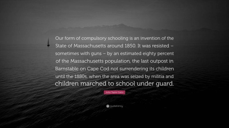 John Taylor Gatto Quote: “Our form of compulsory schooling is an invention of the State of Massachusetts around 1850. It was resisted – sometimes with guns – by an estimated eighty percent of the Massachusetts population, the last outpost in Barnstable on Cape Cod not surrendering its children until the 1880s, when the area was seized by militia and children marched to school under guard.”
