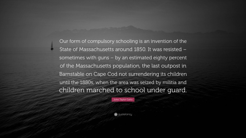 John Taylor Gatto Quote: “Our form of compulsory schooling is an invention of the State of Massachusetts around 1850. It was resisted – sometimes with guns – by an estimated eighty percent of the Massachusetts population, the last outpost in Barnstable on Cape Cod not surrendering its children until the 1880s, when the area was seized by militia and children marched to school under guard.”