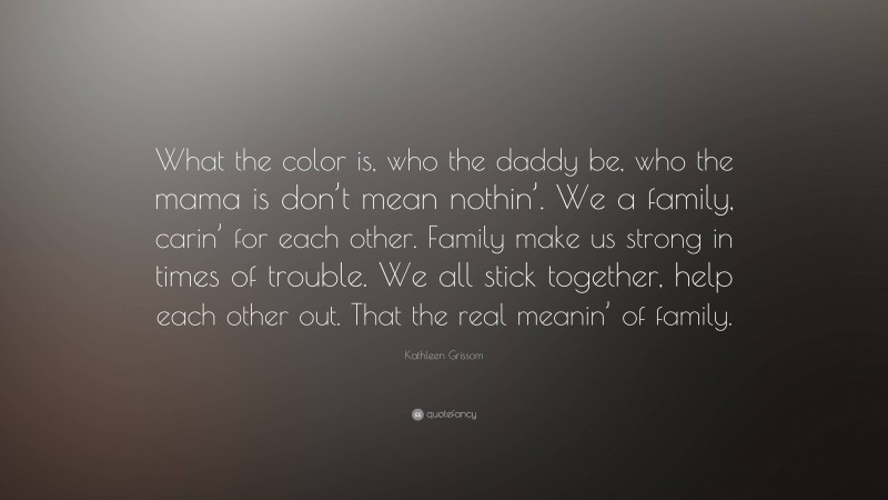 Kathleen Grissom Quote: “What the color is, who the daddy be, who the mama is don’t mean nothin’. We a family, carin’ for each other. Family make us strong in times of trouble. We all stick together, help each other out. That the real meanin’ of family.”