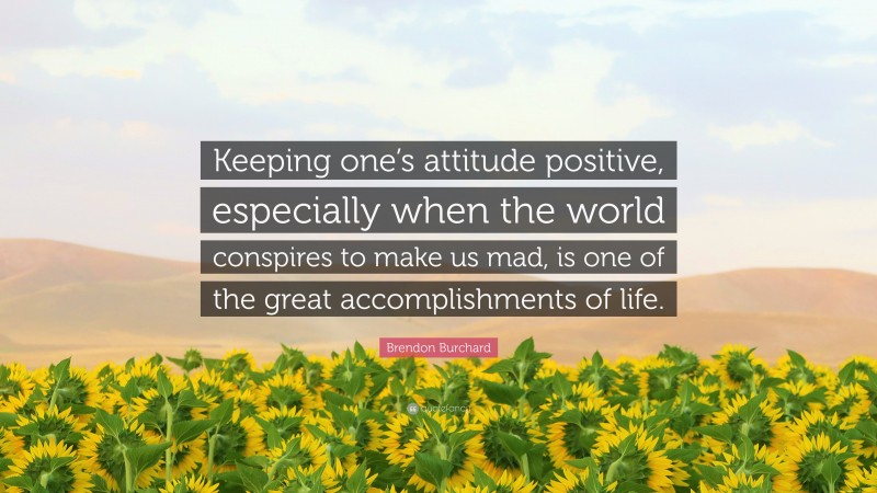 Brendon Burchard Quote: “Keeping one’s attitude positive, especially when the world conspires to make us mad, is one of the great accomplishments of life.”
