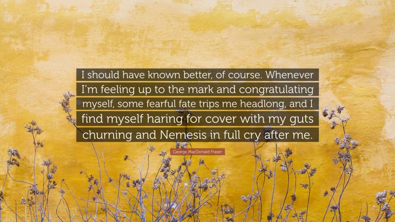 George MacDonald Fraser Quote: “I should have known better, of course. Whenever I’m feeling up to the mark and congratulating myself, some fearful fate trips me headlong, and I find myself haring for cover with my guts churning and Nemesis in full cry after me.”