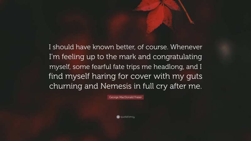 George MacDonald Fraser Quote: “I should have known better, of course. Whenever I’m feeling up to the mark and congratulating myself, some fearful fate trips me headlong, and I find myself haring for cover with my guts churning and Nemesis in full cry after me.”