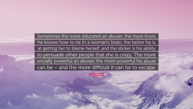Lundy Bancroft Quote: “Sometimes the more educated an abuser, the more knots he knows how to tie in a woman’s brain, the better he is at getting her to blame herself, and the slicker is his ability to persuade other people that she is crazy. The more socially powerful an abuser, the more powerful his abuse can be – and the more difficult it can be to escape.”