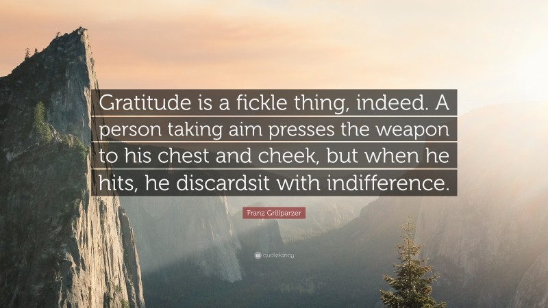 Franz Grillparzer Quote: “Gratitude is a fickle thing, indeed. A person taking aim presses the weapon to his chest and cheek, but when he hits, he discardsit with indifference.”