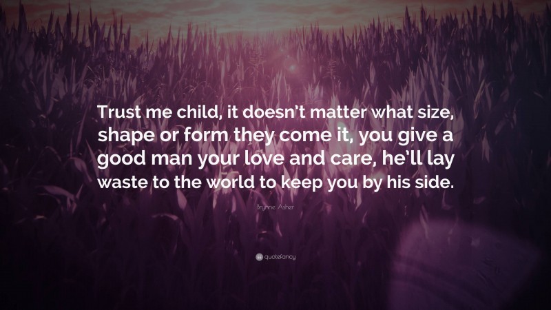 Brynne Asher Quote: “Trust me child, it doesn’t matter what size, shape or form they come it, you give a good man your love and care, he’ll lay waste to the world to keep you by his side.”