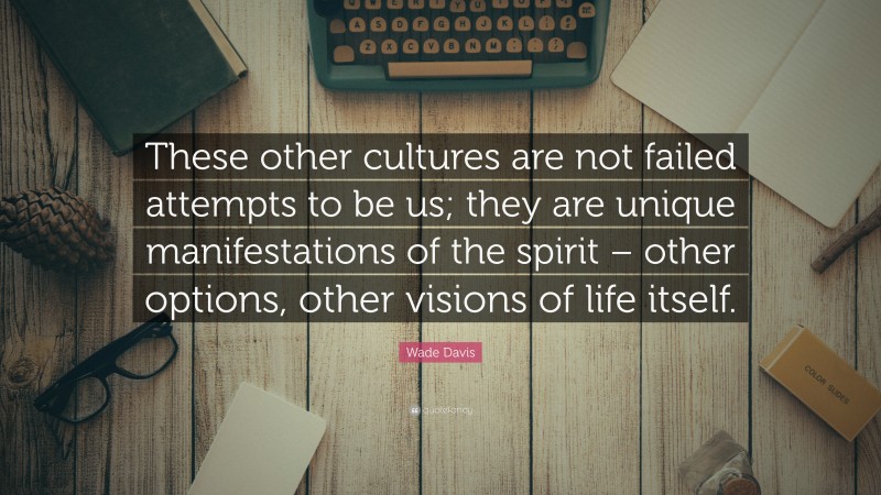 Wade Davis Quote: “These other cultures are not failed attempts to be us; they are unique manifestations of the spirit – other options, other visions of life itself.”