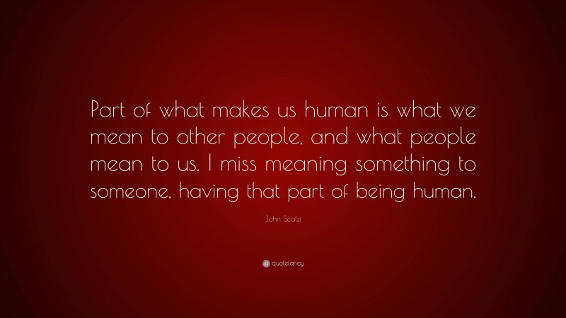 John Scalzi Quote: “Part of what makes us human is what we mean to other people, and what people mean to us. I miss meaning something to someone, having that part of being human.”