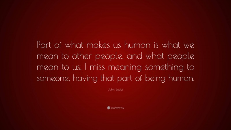 John Scalzi Quote: “Part of what makes us human is what we mean to other people, and what people mean to us. I miss meaning something to someone, having that part of being human.”