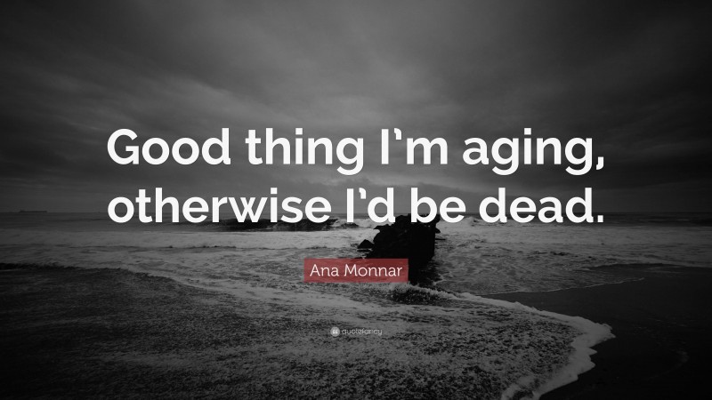 Ana Monnar Quote: “Good thing I’m aging, otherwise I’d be dead.”